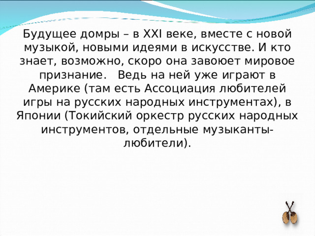 Будущее домры – в XXI веке, вместе с новой музыкой, новыми идеями в искусстве. И кто знает, возможно, скоро она завоюет мировое признание. Ведь на ней уже играют в Америке (там есть Ассоциация любителей игры на русских народных инструментах), в Японии (Токийский оркестр русских народных инструментов, отдельные музыканты-любители). 