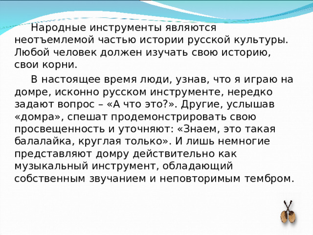 Народные инструменты являются неотъемлемой частью истории русской культуры. Любой человек должен изучать свою историю, свои корни. В настоящее время люди, узнав, что я играю на домре, исконно русском инструменте, нередко задают вопрос – «А что это?». Другие, услышав «домра», спешат продемонстрировать свою просвещенность и уточняют: «Знаем, это такая балалайка, круглая только». И лишь немногие представляют домру действительно как музыкальный инструмент, обладающий собственным звучанием и неповторимым тембром. 