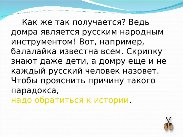 Как же так получается? Ведь домра является русским народным инструментом! Вот, например, балалайка известна всем. Скрипку знают даже дети, а домру еще и не каждый русский человек назовет. Чтобы прояснить причину такого парадокса, надо обратиться к истории . 