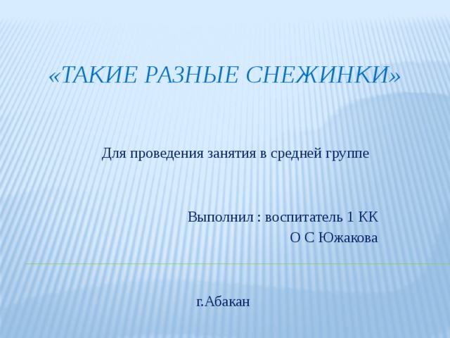 «Такие разные снежинки» Для проведения занятия в средней группе Выполнил : воспитатель 1 КК О С Южакова г.Абакан 