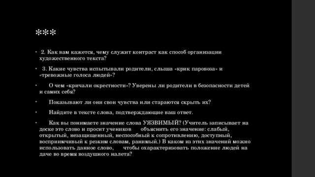 ***  2. Как вам кажется, чему служит контраст как способ организации художественного текста?  3. Какие чувства испытывали родители, слыша «крик паровоза» и «тревожные голоса людей»?  О чем «кричали окрестности»? Уверены ли родители в безопасности детей и самих себя?  Показывают ли они свои чувства или стараются скрыть их?  Найдите в тексте слова, подтверждающие ваш ответ.  Как вы понимаете значение слова УЯЗВИМЫЙ? (Учитель записывает на доске это слово и просит учеников объяснить его значение: слабый, открытый, незащищенный, неспособный к сопротивлению, доступный, восприимчивый к резким словам, ранимый.) В каком из этих значений можно использовать данное слово, чтобы охарактеризовать положение людей на даче во время воздушного налета? 
