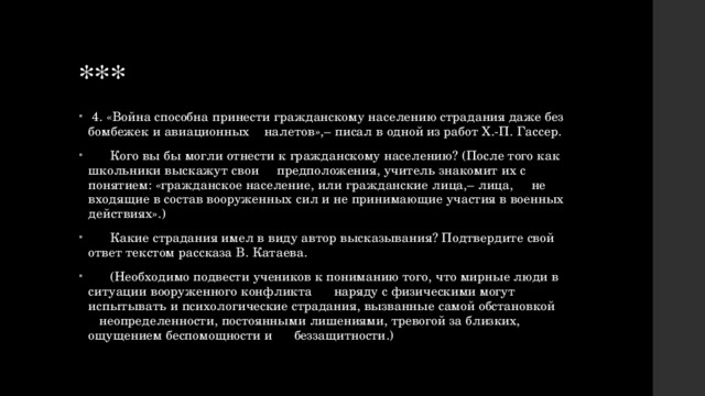 ***  4. «Война способна принести гражданскому населению страдания даже без бомбежек и авиационных налетов»,– писал в одной из работ Х.-П. Гассер.  Кого вы бы могли отнести к гражданскому населению? (После того как школьники выскажут свои предположения, учитель знакомит их с понятием: «гражданское население, или гражданские лица,– лица, не входящие в состав вооруженных сил и не принимающие участия в военных действиях».)  Какие страдания имел в виду автор высказывания? Подтвердите свой ответ текстом рассказа В. Катаева.  (Необходимо подвести учеников к пониманию того, что мирные люди в ситуации вооруженного конфликта наряду с физическими могут испытывать и психологические страдания, вызванные самой обстановкой неопределенности, постоянными лишениями, тревогой за близких, ощущением беспомощности и беззащитности.) 