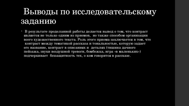  Выводы по исследовательскому заданию  В результате проделанной работы делается вывод о том, что контраст является не только одним из приемов, но также способом организации всего художественного текста. Роль этого приема заключается в том, что контраст между тематикой рассказа и тональностью, которую задает его название, контраст в описаниях и деталях (тишина дачного пейзажа, звуки воздушной тревоги, бомбежка, игра «в маленьких») подчеркивает беззащитность тех, о ком говорится в рассказе. 