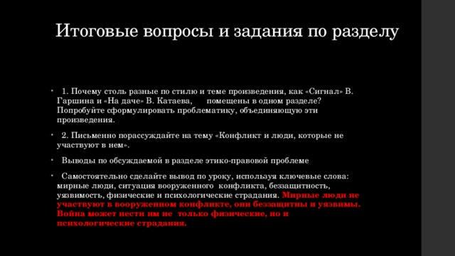  Итоговые вопросы и задания по разделу    1. Почему столь разные по стилю и теме произведения, как «Сигнал» В. Гаршина и «На даче» В. Катаева, помещены в одном разделе? Попробуйте сформулировать проблематику, объединяющую эти произведения.  2. Письменно порассуждайте на тему «Конфликт и люди, которые не участвуют в нем».  Выводы по обсуждаемой в разделе этико-правовой проблеме  Самостоятельно сделайте вывод по уроку, используя ключевые слова: мирные люди, ситуация вооруженного конфликта, беззащитность, уязвимость, физические и психологические страдания. Мирные люди не участвуют в вооруженном конфликте, они беззащитны и уязвимы. Война может нести им не только физические, но и психологические страдания. 