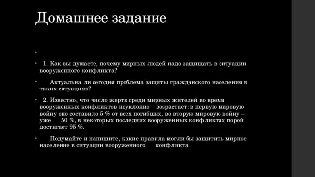 Домашнее задание    1. Как вы думаете, почему мирных людей надо защищать в ситуации вооруженного конфликта?  Актуальна ли сегодня проблема защиты гражданского населения в таких ситуациях?  2. Известно, что число жертв среди мирных жителей во время вооруженных конфликтов неуклонно возрастает: в первую мировую войну оно составило 5 % от всех погибших, во вторую мировую войну – уже 50 %, в некоторых последних вооруженных конфликтах порой достигает 95 %.  Подумайте и напишите, какие правила могли бы защитить мирное население в ситуации вооруженного конфликта. 
