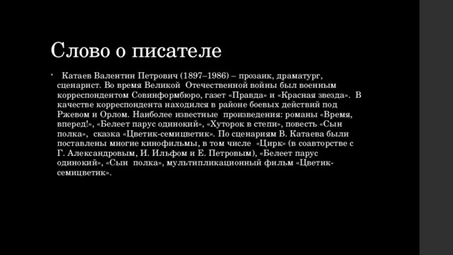 Слово о писателе  Катаев Валентин Петрович (1897–1986) – прозаик, драматург, сценарист. Во время Великой Отечественной войны был военным корреспондентом Совинформбюро, газет «Правда» и «Красная звезда». В качестве корреспондента находился в районе боевых действий под Ржевом и Орлом. Наиболее известные произведения: романы «Время, вперед!», «Белеет парус одинокий», «Хуторок в степи», повесть «Сын полка», сказка «Цветик-семицветик». По сценариям В. Катаева были поставлены многие кинофильмы, в том числе «Цирк» (в соавторстве с Г. Александровым, И. Ильфом и Е. Петровым), «Белеет парус одинокий», «Сын полка», мультипликационный фильм «Цветик-семицветик». 