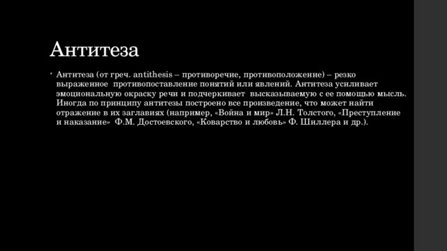 Антитеза Антитеза (от греч. antithesis – противоречие, противоположение) – резко выраженное противопоставление понятий или явлений. Антитеза усиливает эмоциональную окраску речи и подчеркивает высказываемую с ее помощью мысль. Иногда по принципу антитезы построено все произведение, что может найти отражение в их заглавиях (например, «Война и мир» Л.Н. Толстого, «Преступление и наказание» Ф.М. Достоевского, «Коварство и любовь» Ф. Шиллера и др.). 