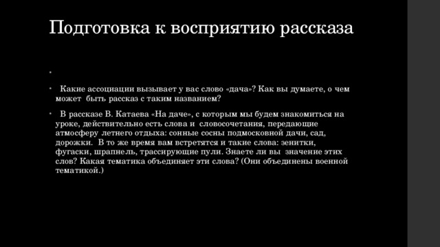 Подготовка к восприятию рассказа    Какие ассоциации вызывает у вас слово «дача»? Как вы думаете, о чем может быть рассказ с таким названием?  В рассказе В. Катаева «На даче», с которым мы будем знакомиться на уроке, действительно есть слова и словосочетания, передающие атмосферу летнего отдыха: сонные сосны подмосковной дачи, сад, дорожки. В то же время вам встретятся и такие слова: зенитки, фугаски, шрапнель, трассирующие пули. Знаете ли вы значение этих слов? Какая тематика объединяет эти слова? (Они объединены военной тематикой.) 