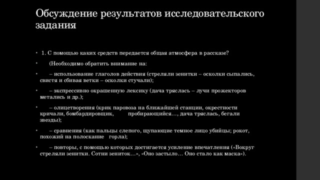 Обсуждение результатов исследовательского задания    1. С помощью каких средств передается общая атмосфера в рассказе?  (Необходимо обратить внимание на: – использование глаголов действия (стреляли зенитки – осколки сыпались, свистя и сбивая ветки – осколки стучали); – экспрессивно окрашенную лексику (дача тряслась – лучи прожекторов метались и др.); – олицетворения (крик паровоза на ближайшей станции, окрестности кричали, бомбардировщик, пробирающийся…, дача тряслась, бегали звезды); – сравнения (как пальцы слепого, щупающие темное лицо убийцы; рокот, похожий на полоскание горла); – повторы, с помощью которых достигается усиление впечатления («Вокруг стреляли зенитки. Сотни зениток…», «Оно застыло… Оно стало как маска»). 