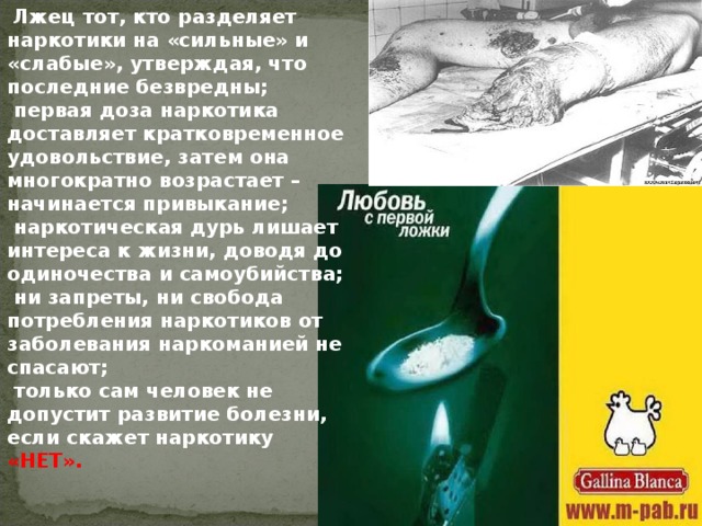  Лжец тот, кто разделяет наркотики на «сильные» и «слабые», утверждая, что последние безвредны;  первая доза наркотика доставляет кратковременное удовольствие, затем она многократно возрастает – начинается привыкание;  наркотическая дурь лишает интереса к жизни, доводя до одиночества и самоубийства;  ни запреты, ни свобода потребления наркотиков от заболевания наркоманией не спасают;  только сам человек не допустит развитие болезни, если скажет наркотику «НЕТ». 
