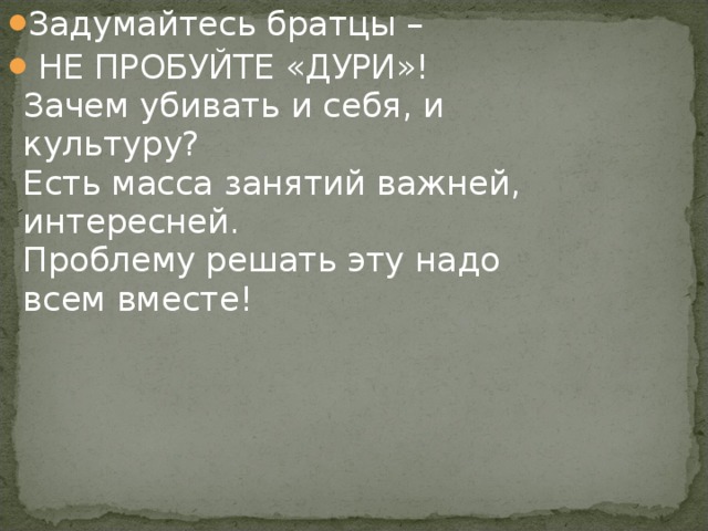 Задумайтесь братцы –  НЕ ПРОБУЙТЕ «ДУРИ»!  Зачем убивать и себя, и культуру?  Есть масса занятий важней, интересней.  Проблему решать эту надо всем вместе!   