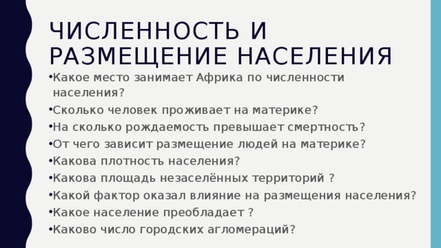 Численность и размещение населения Какое место занимает Африка по численности населения? Сколько человек проживает на материке? На сколько рождаемость превышает смертность? От чего зависит размещение людей на материке? Какова плотность населения? Какова площадь незаселённых территорий ? Какой фактор оказал влияние на размещения населения? Какое население преобладает ? Каково число городских агломераций? 