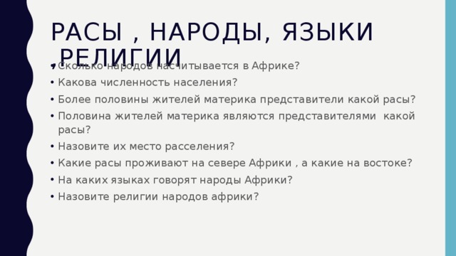 Расы , народы, языки ,религии Сколько народов насчитывается в Африке? Какова численность населения? Более половины жителей материка представители какой расы? Половина жителей материка являются представителями какой расы? Назовите их место расселения? Какие расы проживают на севере Африки , а какие на востоке? На каких языках говорят народы Африки? Назовите религии народов африки? 