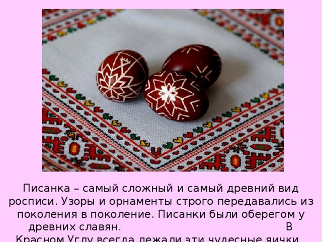 Писанка – самый сложный и самый древний вид росписи. Узоры и орнаменты строго передавались из поколения в поколение. Писанки были оберегом у древних славян. В Красном Углу всегда лежали эти чудесные яички.