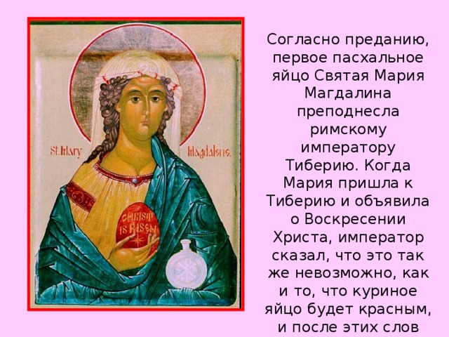 Согласно преданию, первое пасхальное яйцо Святая Мария Магдалина преподнесла римскому императору Тиберию. Когда Мария пришла к Тиберию и объявила о Воскресении Христа, император сказал, что это так же невозможно, как и то, что куриное яйцо будет красным, и после этих слов куриное яйцо, которое он держал, стало красно.