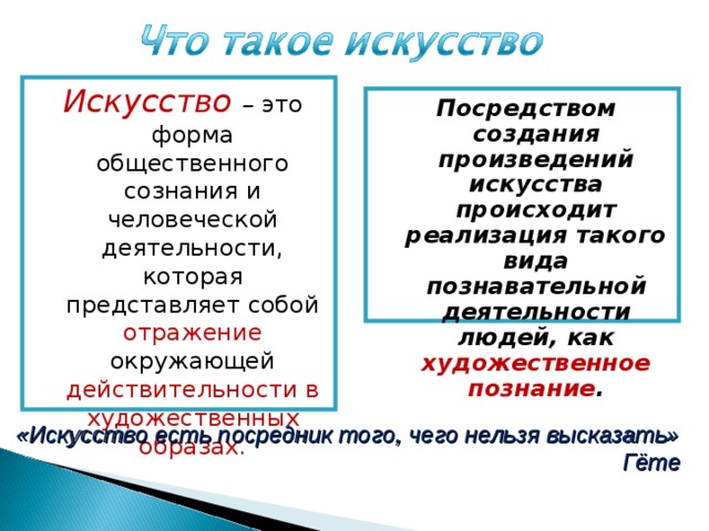 Искусство  – это форма общественного сознания и человеческой деятельности, которая представляет собой отражение окружающей действительности в художественных образах. Посредством создания произведений искусства происходит реализация такого вида познавательной деятельности людей, как художественное познание . «Искусство есть посредник того, чего нельзя высказать» Гёте  
