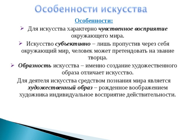 Особенности: Для искусства характерно чувственное восприятие окружающего мира. Искусство субъективно – лишь пропустив через себя окружающий мир, человек может претендовать на звание творца. Образность искусства – именно создание художественного образа отличает искусство. Для деятеля искусства средством познания мира является художественный образ – рожденное воображением художника индивидуальное восприятие действительности. 
