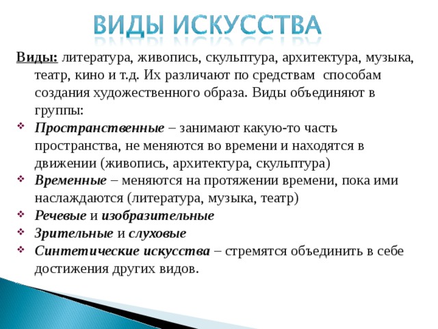 Виды: литература, живопись, скульптура, архитектура, музыка, театр, кино и т.д. Их различают по средствам способам создания художественного образа. Виды объединяют в группы: Пространственные – занимают какую-то часть пространства, не меняются во времени и находятся в движении (живопись, архитектура, скульптура) Временные – меняются на протяжении времени, пока ими наслаждаются (литература, музыка, театр) Речевые и изобразительные Зрительные и слуховые Синтетические искусства – стремятся объединить в себе достижения других видов.  