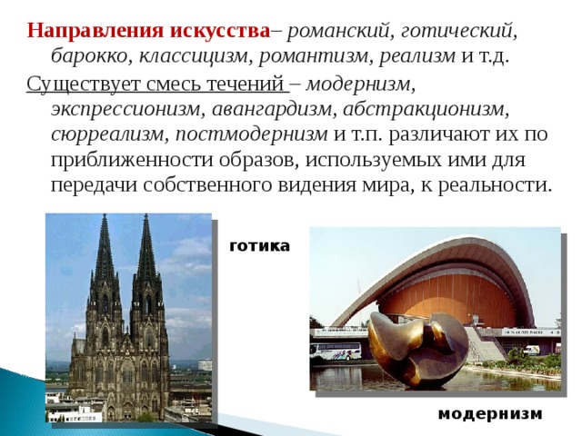 Направления искусства – романский, готический, барокко, классицизм, романтизм, реализм и т.д. Существует смесь течений – модернизм, экспрессионизм, авангардизм, абстракционизм, сюрреализм, постмодернизм и т.п. различают их по приближенности образов, используемых ими для передачи собственного видения мира, к реальности. готика модернизм 
