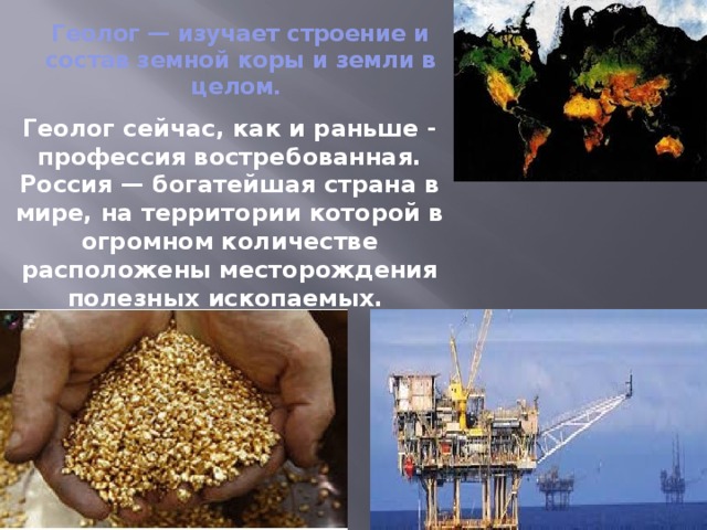 Геолог — изучает строение и состав земной коры и земли в целом.  Геолог сейчас, как и раньше - профессия востребованная. Россия — богатейшая страна в мире, на территории которой в огромном количестве расположены месторождения полезных ископаемых. 