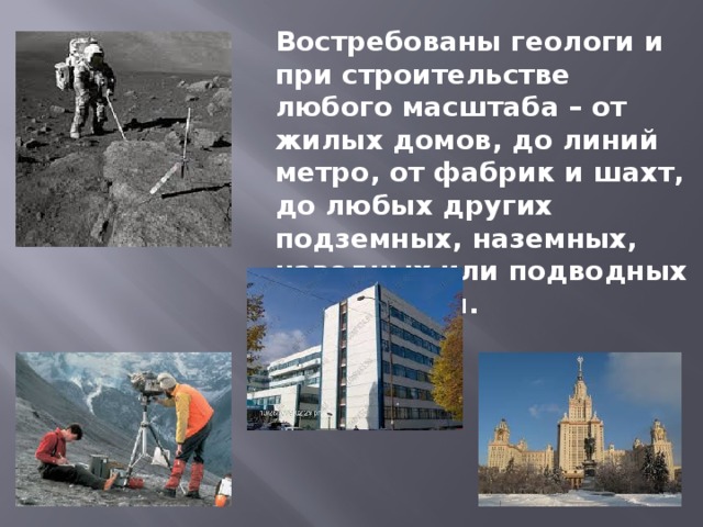 Востребованы геологи и при строительстве любого масштаба – от жилых домов, до линий метро, от фабрик и шахт, до любых других подземных, наземных, наводных или подводных сооружений. 