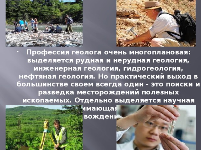 Профессия геолога очень многоплановая: выделяется рудная и нерудная геология, инженерная геология, гидрогеология, нефтяная геология. Но практический выход в большинстве своем всегда один - это поиски и разведка месторождений полезных ископаемых. Отдельно выделяется научная геология, занимающаяся теоретическим сопровождением работ. 