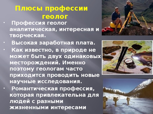 Плюсы профессии геолог   Профессия геолог аналитическая, интересная и творческая.   Высокая заработная плата.   Как известно, в природе не может быть двух одинаковых месторождений. Именно поэтому геологам часто приходится проводить новые научные исследования.   Романтическая профессия, которая привлекательна для людей с разными жизненными интересами 