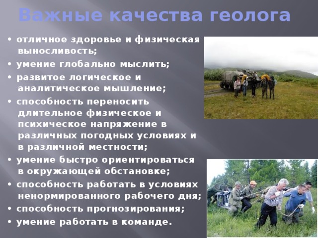 Важные качества геолога • отличное здоровье и физическая выносливость; • умение глобально мыслить; • развитое логическое и аналитическое мышление; • способность переносить длительное физическое и психическое напряжение в различных погодных условиях и в различной местности; • умение быстро ориентироваться в окружающей обстановке; • способность работать в условиях ненормированного рабочего дня; • способность прогнозирования; • умение работать в команде. 
