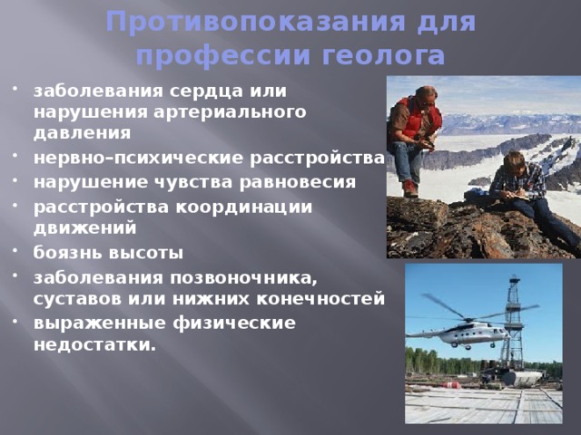 Противопоказания для профессии геолога заболевания сердца или нарушения артериального давления нервно–психические расстройства нарушение чувства равновесия расстройства координации движений боязнь высоты заболевания позвоночника, суставов или нижних конечностей выраженные физические недостатки. 