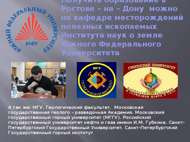 Получить образование в Ростове – на – Дону можно на кафедре месторождений полезных ископаемых Института наук о земле Южного Федерального Университета   А так же: МГУ. Геологический факультет. Московская государственная геолого – разведочная Академия. Московский государственный горный университет (МГГУ). Российский государственный университет нефти и газа имени И.М. Губкина. Санкт-Петербургский Государственный Университет. Санкт-Петербургский Государственный горный институт   