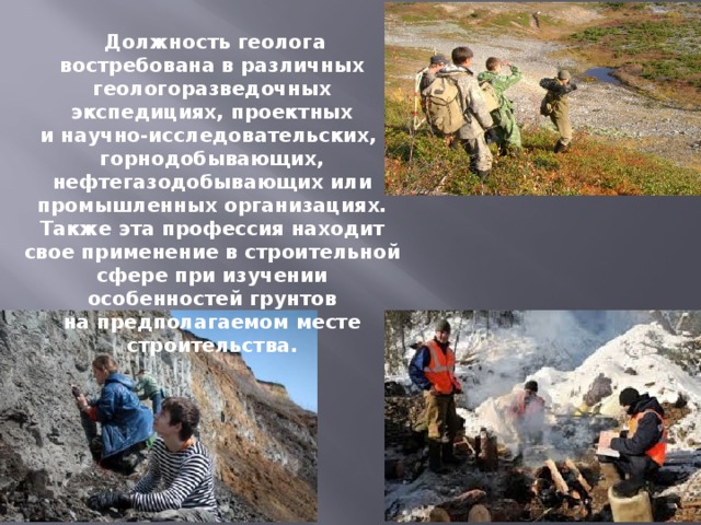  Должность геолога востребована в различных геологоразведочных экспедициях, проектных и научно-исследовательских, горнодобывающих, нефтегазодобывающих или промышленных организациях. Также эта профессия находит свое применение в строительной сфере при изучении особенностей грунтов на предполагаемом месте строительства. 