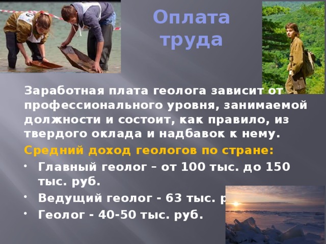 Оплата труда Заработная плата геолога зависит от профессионального уровня, занимаемой должности и состоит, как правило, из твердого оклада и надбавок к нему. Средний доход геологов по стране: Главный геолог – от 100 тыс. до 150 тыс. руб. Ведущий геолог - 63 тыс. руб. Геолог - 40-50 тыс. руб.  
