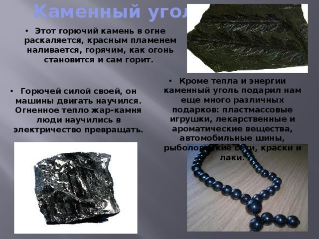 Каменный уголь Этот горючий камень в огне раскаляется, красным пламенем наливается, горячим, как огонь становится и сам горит. Кроме тепла и энергии каменный уголь подарил нам еще много различных подарков: пластмассовые игрушки, лекарственные и ароматические вещества, автомобильные шины, рыболовецкие сети, краски и лаки. Горючей силой своей, он машины двигать научился. Огненное тепло жар-камня люди научились в электричество превращать. 