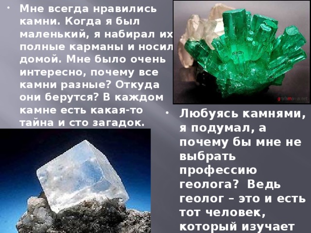 Мне всегда нравились камни. Когда я был маленький, я набирал их полные карманы и носил домой. Мне было очень интересно, почему все камни разные? Откуда они берутся? В каждом камне есть какая-то тайна и сто загадок. Любуясь камнями, я подумал, а почему бы мне не выбрать профессию геолога? Ведь геолог – это и есть тот человек, который изучает камни. 