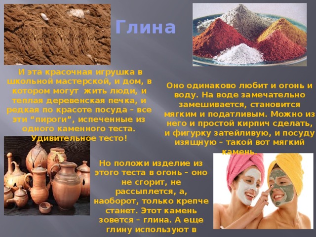 Глина  И эта красочная игрушка в школьной мастерской, и дом, в котором могут жить люди, и теплая деревенская печка, и редкая по красоте посуда – все эти “пироги”, испеченные из одного каменного теста. Удивительное тесто! Оно одинаково любит и огонь и воду. На воде замечательно замешивается, становится мягким и податливым. Можно из него и простой кирпич сделать, и фигурку затейливую, и посуду изящную – такой вот мягкий камень. Но положи изделие из этого теста в огонь – оно не сгорит, не рассыплется, а, наоборот, только крепче станет. Этот камень зовется – глина. А еще глину используют в медицине и косметологии . 