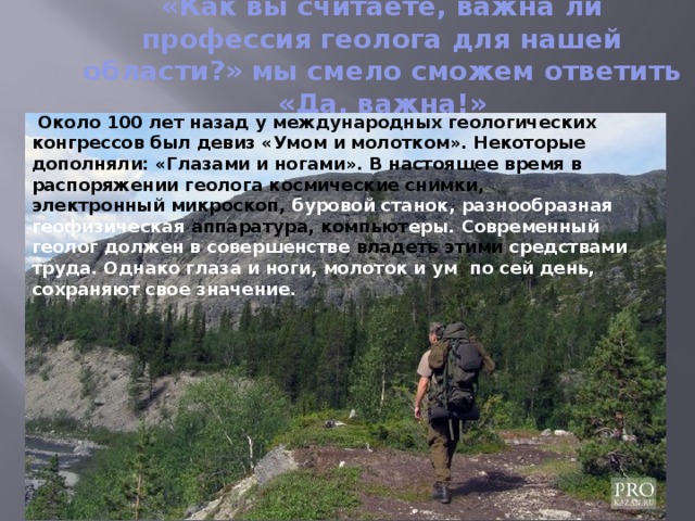 «Как вы считаете, важна ли профессия геолога для нашей области?» мы смело сможем ответить «Да, важна!»       Около 100 лет назад у международных геологических конгрессов был девиз «Умом и молотком». Некоторые дополняли: «Глазами и ногами». В настоящее время в распоряжении геолога космические снимки, электронный микроскоп, буровой станок, разнообразная геофизическая аппаратура, компьют еры. Современный геолог должен в совершенстве владеть этими средствами труда. Однако глаза и ноги, молоток и ум по сей день, сохраняют свое значение. 
