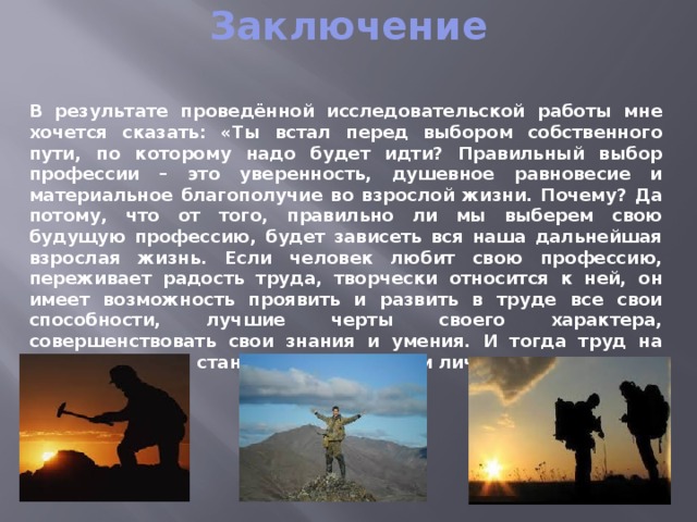 Заключение   В результате проведённой исследовательской работы мне хочется сказать: «Ты встал перед выбором собственного пути, по которому надо будет идти? Правильный выбор профессии – это уверенность, душевное равновесие и материальное благополучие во взрослой жизни. Почему? Да потому, что от того, правильно ли мы выберем свою будущую профессию, будет зависеть вся наша дальнейшая взрослая жизнь. Если человек любит свою профессию, переживает радость труда, творчески относится к ней, он имеет возможность проявить и развить в труде все свои способности, лучшие черты своего характера, совершенствовать свои знания и умения. И тогда труд на благо общества становится источником личного счастья».   