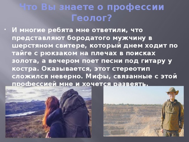 Что Вы знаете о профессии Геолог? И многие ребята мне ответили, что представляют бородатого мужчину в шерстяном свитере, который днем ходит по тайге с рюкзаком на плечах в поисках золота, а вечером поет песни под гитару у костра. Оказывается, этот стереотип сложился неверно. Мифы, связанные с этой профессией мне и хочется развеять. 