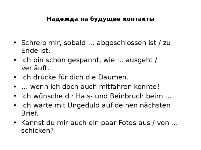  Надежда на будущие контакты   Schreib mir, sobald … abgeschlossen ist / zu Ende ist. Ich bin schon gespannt, wie … ausgeht / verläuft. Ich drücke für dich die Daumen. … wenn ich doch auch mitfahren könnte! Ich wünsche dir Hals- und Beinbruch beim … Ich warte mit Ungeduld auf deinen nächsten Brief. Kannst du mir auch ein paar Fotos aus / von … schicken? 