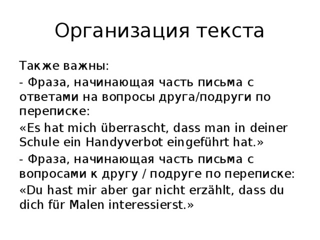 Организация текста Также важны: - Фраза, начинающая часть письма с ответами на вопросы друга/подруги по переписке: «Es hat mich überrascht, dass man in deiner Schule ein Handyverbot eingeführt hat.» - Фраза, начинающая часть письма с вопросами к другу / подруге по переписке: «Du hast mir aber gar nicht erzählt, dass du dich für Malen interessierst.» 