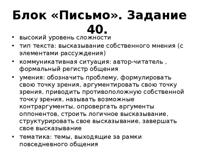 Блок «Письмо». Задание 40. высокий уровень сложности тип текста: высказывание собственного мнения (с элементами рассуждения) коммуникативная ситуация: автор-читатель , формальный регистр общения умения: обозначить проблему, формулировать свою точку зрения, аргументировать свою точку зрения, приводить противоположную собственной точку зрения, называть возможные контраргументы, опровергать аргументы оппонентов, строить логичное высказывание, структурировать свое высказывание, завершать свое высказывание тематика: темы, выходящие за рамки повседневного общения 