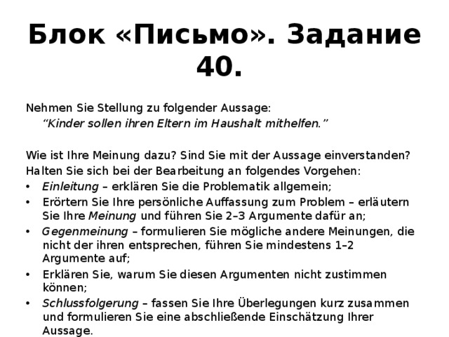Блок «Письмо». Задание 40. Nehmen Sie Stellung zu folgender Aussage:  “ Kinder sollen ihren Eltern im Haushalt mithelfen.” Wie ist Ihre Meinung dazu? Sind Sie mit der Aussage einverstanden? Halten Sie sich bei der Bearbeitung an folgendes Vorgehen: Einleitung – erklären Sie die Problematik allgemein; Erörtern Sie Ihre persönliche Auffassung zum Problem – erläutern Sie Ihre Meinung und führen Sie 2–3 Argumente dafür an; Gegenmeinung – formulieren Sie mögliche andere Meinungen, die nicht der ihren entsprechen, führen Sie mindestens 1–2 Argumente auf; Erklären Sie, warum Sie diesen Argumenten nicht zustimmen können; Schlussfolgerung – fassen Sie Ihre Überlegungen kurz zusammen und formulieren Sie eine abschließende Einschätzung Ihrer Aussage. Der Umfang Ihres Textes: 200–250 Wörter .  