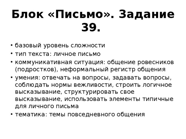 Блок «Письмо». Задание 39. базовый уровень сложности тип текста: личное письмо коммуникативная ситуация: общение ровесников (подростков), неформальный регистр общения умения: отвечать на вопросы, задавать вопросы, соблюдать нормы вежливости, строить логичное высказывание, структурировать свое высказывание, использовать элементы типичные для личного письма тематика: темы повседневного общения 