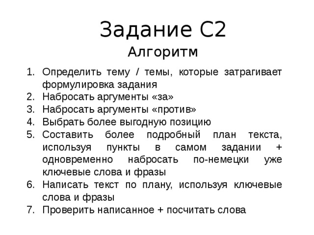 Задание С2 Алгоритм Определить тему / темы, которые затрагивает формулировка задания Набросать аргументы «за» Набросать аргументы «против» Выбрать более выгодную позицию Составить более подробный план текста, используя пункты в самом задании + одновременно набросать по-немецки уже ключевые слова и фразы Написать текст по плану, используя ключевые слова и фразы Проверить написанное + посчитать слова 