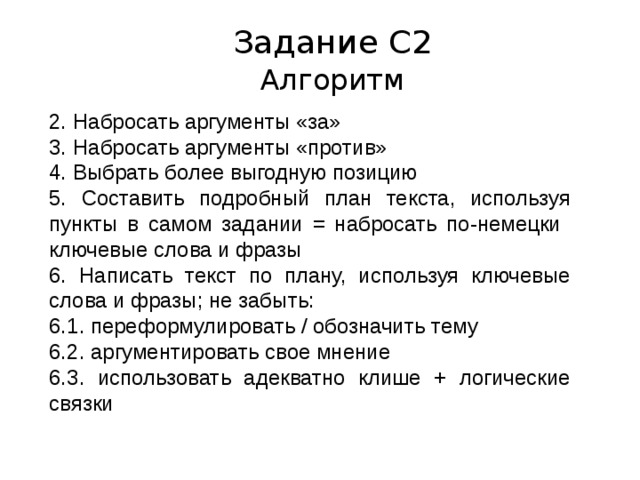 Задание С2 Алгоритм 2. Набросать аргументы «за» 3. Набросать аргументы «против» 4. Выбрать более выгодную позицию 5. Составить подробный план текста, используя пункты в самом задании = набросать по-немецки ключевые слова и фразы 6. Написать текст по плану, используя ключевые слова и фразы; не забыть: 6.1. переформулировать / обозначить тему 6.2. аргументировать свое мнение 6.3. использовать адекватно клише + логические связки 