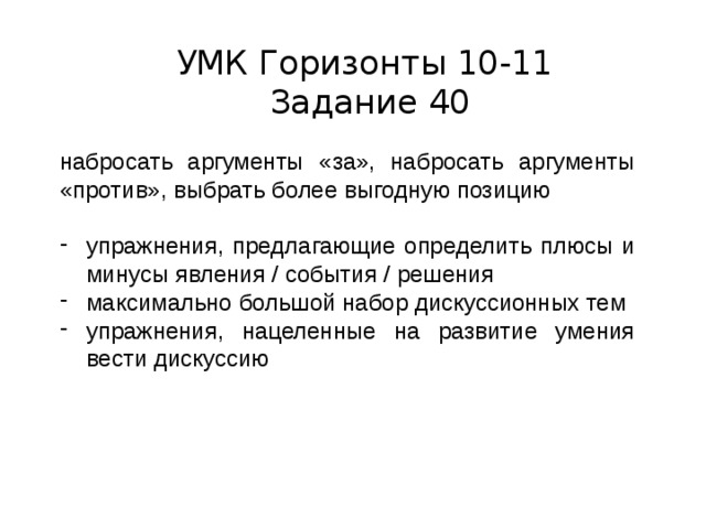 УМК Горизонты 10-11  Задание 40 набросать аргументы «за», набросать аргументы «против», выбрать более выгодную позицию упражнения, предлагающие определить плюсы и минусы явления / события / решения максимально большой набор дискуссионных тем упражнения, нацеленные на развитие умения вести дискуссию 