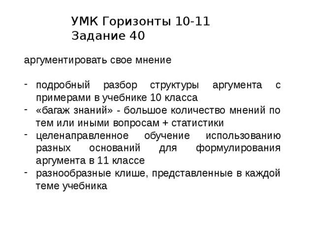 УМК Горизонты 10-11  Задание 40 аргументировать свое мнение подробный разбор структуры аргумента с примерами в учебнике 10 класса «багаж знаний» - большое количество мнений по тем или иными вопросам + статистики целенаправленное обучение использованию разных оснований для формулирования аргумента в 11 классе разнообразные клише, представленные в каждой теме учебника 