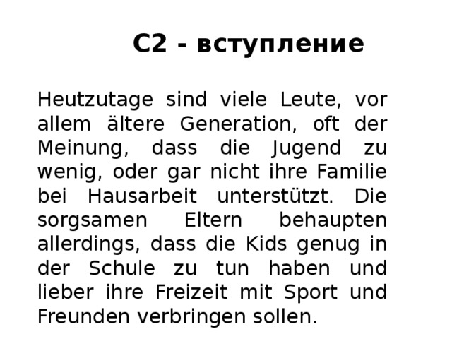 С2 - вступление Heutzutage sind viele Leute, vor allem ältere Generation, oft der Meinung, dass die Jugend zu wenig, oder gar nicht ihre Familie bei Hausarbeit unterstützt. Die sorgsamen Eltern behaupten allerdings, dass die Kids genug in der Schule zu tun haben und lieber ihre Freizeit mit Sport und Freunden verbringen sollen. 