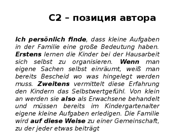 С2 – позиция автора Ich persönlich finde , dass kleine Aufgaben in der Familie eine große Bedeutung haben. Erstens lernen die Kinder bei der Hausarbeit sich selbst zu organisieren. Wenn man eigene Sachen selbst einräumt, weiß man bereits Bescheid wo was hingelegt werden muss. Zweitens vermittelt diese Erfahrung den Kindern das Selbstwertgefühl. Von klein an werden sie also als Erwachsene behandelt und müssen bereits im Kindergartenalter eigene kleine Aufgaben erledigen. Die Familie wird auf diese Weise zu einer Gemeinschaft, zu der jeder etwas beiträgt 