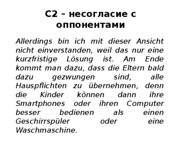 С2 – несогласие с оппонентами Allerdings bin ich mit dieser Ansicht nicht einverstanden, weil das nur eine kurzfristige Lösung ist. Am Ende kommt man dazu, dass die Eltern bald dazu gezwungen sind, alle Hauspflichten zu übernehmen, denn die Kinder können dann ihre Smartphones oder ihren Computer besser bedienen als einen Geschirrspüler oder eine Waschmaschine. 